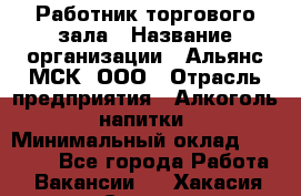 Работник торгового зала › Название организации ­ Альянс-МСК, ООО › Отрасль предприятия ­ Алкоголь, напитки › Минимальный оклад ­ 25 000 - Все города Работа » Вакансии   . Хакасия респ.,Саяногорск г.